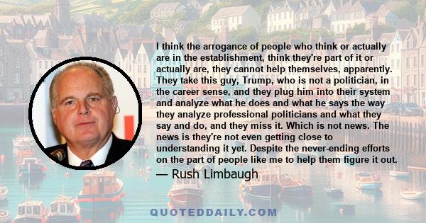 I think the arrogance of people who think or actually are in the establishment, think they're part of it or actually are, they cannot help themselves, apparently. They take this guy, Trump, who is not a politician, in