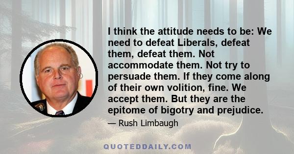 I think the attitude needs to be: We need to defeat Liberals, defeat them, defeat them. Not accommodate them. Not try to persuade them. If they come along of their own volition, fine. We accept them. But they are the