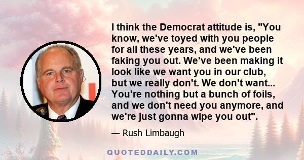 I think the Democrat attitude is, You know, we've toyed with you people for all these years, and we've been faking you out. We've been making it look like we want you in our club, but we really don't. We don't want...