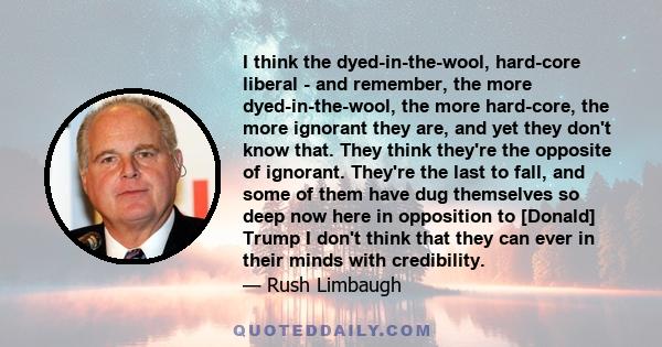 I think the dyed-in-the-wool, hard-core liberal - and remember, the more dyed-in-the-wool, the more hard-core, the more ignorant they are, and yet they don't know that. They think they're the opposite of ignorant.