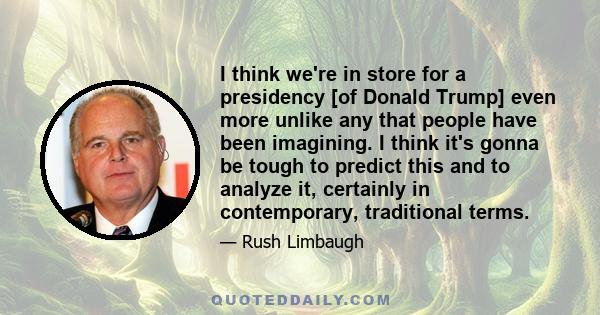 I think we're in store for a presidency [of Donald Trump] even more unlike any that people have been imagining. I think it's gonna be tough to predict this and to analyze it, certainly in contemporary, traditional terms.