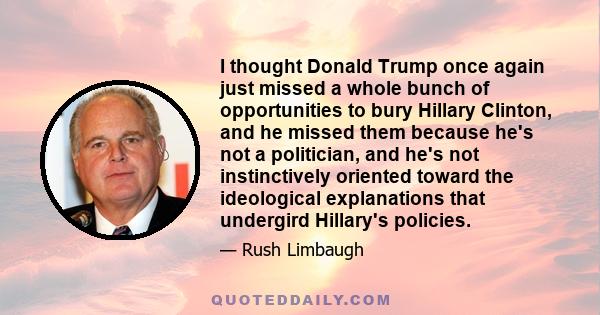 I thought Donald Trump once again just missed a whole bunch of opportunities to bury Hillary Clinton, and he missed them because he's not a politician, and he's not instinctively oriented toward the ideological