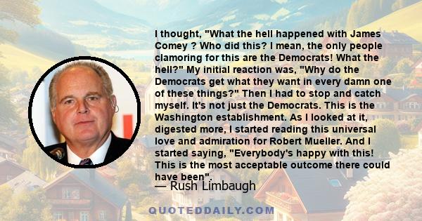 I thought, What the hell happened with James Comey ? Who did this? I mean, the only people clamoring for this are the Democrats! What the hell? My initial reaction was, Why do the Democrats get what they want in every