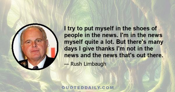 I try to put myself in the shoes of people in the news. I'm in the news myself quite a lot. But there's many days I give thanks I'm not in the news and the news that's out there.