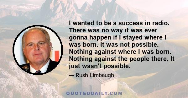 I wanted to be a success in radio. There was no way it was ever gonna happen if I stayed where I was born. It was not possible. Nothing against where I was born. Nothing against the people there. It just wasn't possible.