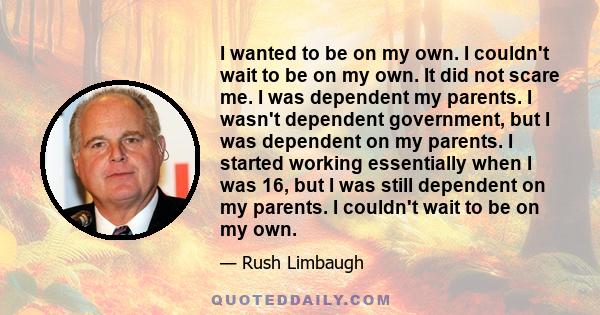 I wanted to be on my own. I couldn't wait to be on my own. It did not scare me. I was dependent my parents. I wasn't dependent government, but I was dependent on my parents. I started working essentially when I was 16,