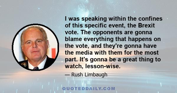 I was speaking within the confines of this specific event, the Brexit vote. The opponents are gonna blame everything that happens on the vote, and they're gonna have the media with them for the most part. It's gonna be