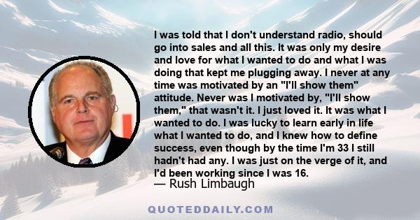 I was told that I don't understand radio, should go into sales and all this. It was only my desire and love for what I wanted to do and what I was doing that kept me plugging away. I never at any time was motivated by