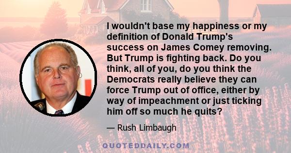 I wouldn't base my happiness or my definition of Donald Trump's success on James Comey removing. But Trump is fighting back. Do you think, all of you, do you think the Democrats really believe they can force Trump out