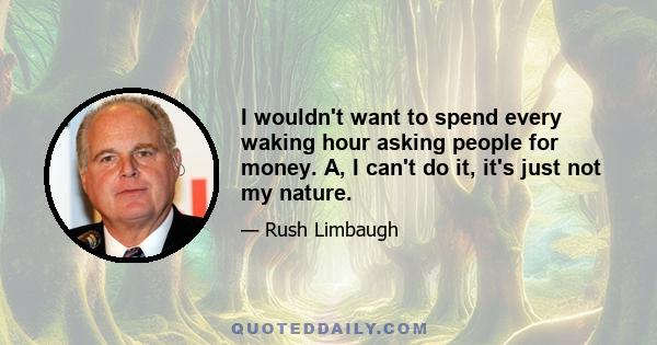 I wouldn't want to spend every waking hour asking people for money. A, I can't do it, it's just not my nature.