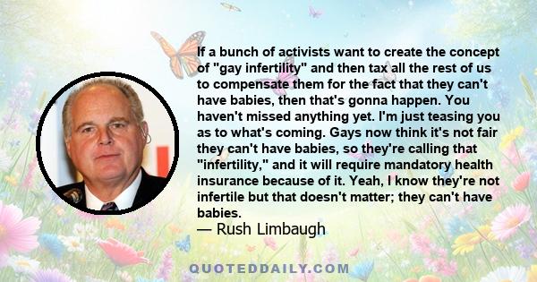 If a bunch of activists want to create the concept of gay infertility and then tax all the rest of us to compensate them for the fact that they can't have babies, then that's gonna happen. You haven't missed anything