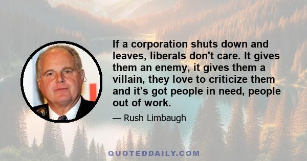 If a corporation shuts down and leaves, liberals don't care. It gives them an enemy, it gives them a villain, they love to criticize them and it's got people in need, people out of work.