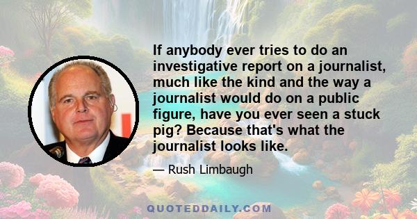 If anybody ever tries to do an investigative report on a journalist, much like the kind and the way a journalist would do on a public figure, have you ever seen a stuck pig? Because that's what the journalist looks like.