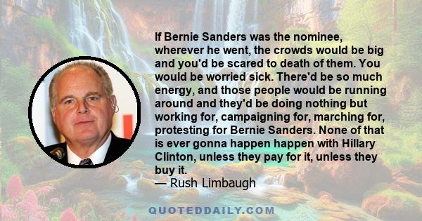 If Bernie Sanders was the nominee, wherever he went, the crowds would be big and you'd be scared to death of them. You would be worried sick. There'd be so much energy, and those people would be running around and