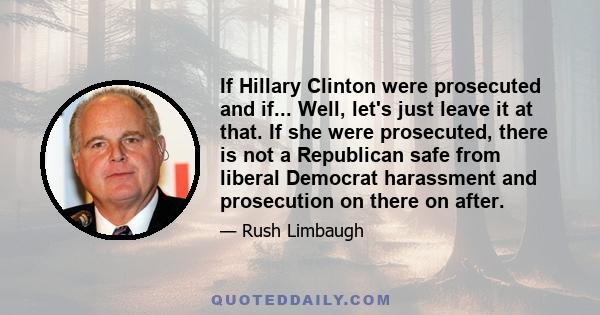 If Hillary Clinton were prosecuted and if... Well, let's just leave it at that. If she were prosecuted, there is not a Republican safe from liberal Democrat harassment and prosecution on there on after.