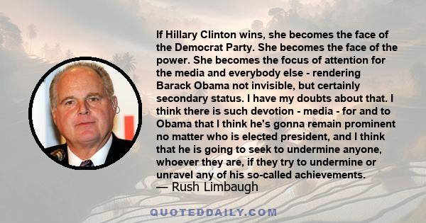 If Hillary Clinton wins, she becomes the face of the Democrat Party. She becomes the face of the power. She becomes the focus of attention for the media and everybody else - rendering Barack Obama not invisible, but