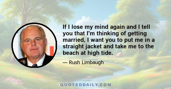 If I lose my mind again and I tell you that I'm thinking of getting married, I want you to put me in a straight jacket and take me to the beach at high tide.