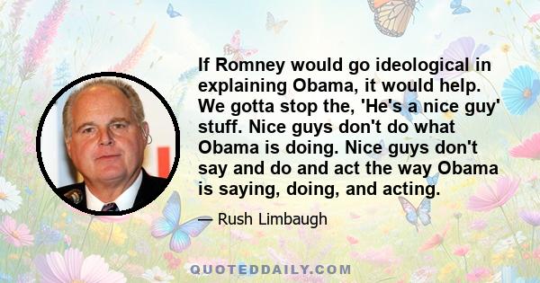 If Romney would go ideological in explaining Obama, it would help. We gotta stop the, 'He's a nice guy' stuff. Nice guys don't do what Obama is doing. Nice guys don't say and do and act the way Obama is saying, doing,