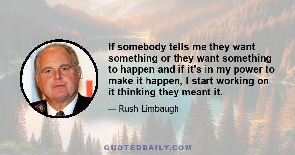 If somebody tells me they want something or they want something to happen and if it's in my power to make it happen, I start working on it thinking they meant it.