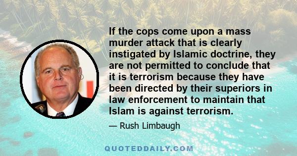 If the cops come upon a mass murder attack that is clearly instigated by Islamic doctrine, they are not permitted to conclude that it is terrorism because they have been directed by their superiors in law enforcement to 