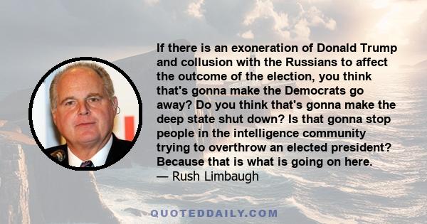 If there is an exoneration of Donald Trump and collusion with the Russians to affect the outcome of the election, you think that's gonna make the Democrats go away? Do you think that's gonna make the deep state shut