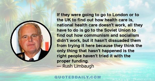 If they were going to go to London or to the UK to find out how health care is, national health care doesn't work, all they have to do is go to the Soviet Union to find out how communism and socialism didn't work, but