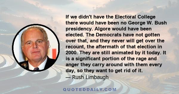 If we didn't have the Electoral College there would have been no George W. Bush presidency. Algore would have been elected. The Democrats have not gotten over that, and they never will get over the recount, the