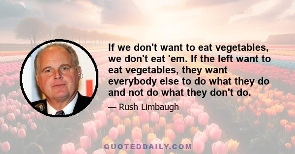 If we don't want to eat vegetables, we don't eat 'em. If the left want to eat vegetables, they want everybody else to do what they do and not do what they don't do.