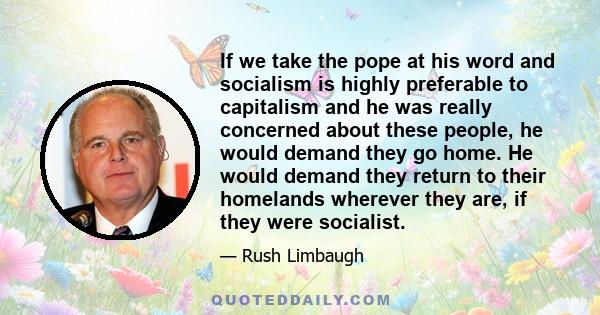 If we take the pope at his word and socialism is highly preferable to capitalism and he was really concerned about these people, he would demand they go home. He would demand they return to their homelands wherever they 