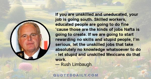 If you are unskilled and uneducated, your job is going south. Skilled workers, educated people are going to do fine ’cause those are the kinds of jobs Nafta is going to create. If we are going to start rewarding no