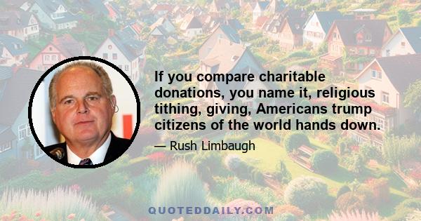 If you compare charitable donations, you name it, religious tithing, giving, Americans trump citizens of the world hands down.