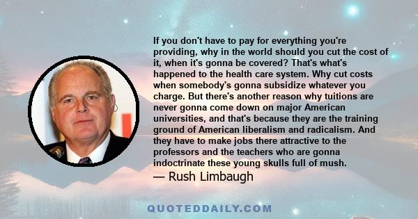 If you don't have to pay for everything you're providing, why in the world should you cut the cost of it, when it's gonna be covered? That's what's happened to the health care system. Why cut costs when somebody's gonna 