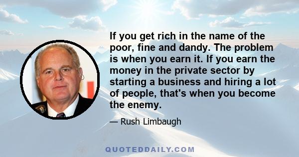 If you get rich in the name of the poor, fine and dandy. The problem is when you earn it. If you earn the money in the private sector by starting a business and hiring a lot of people, that's when you become the enemy.