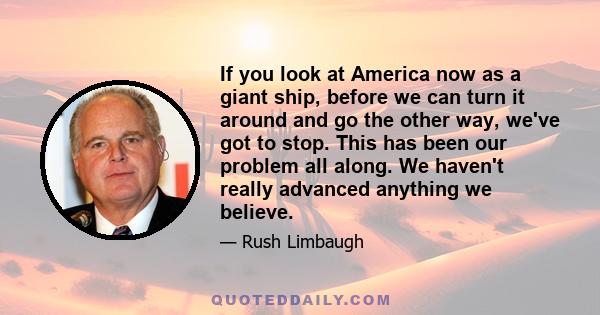 If you look at America now as a giant ship, before we can turn it around and go the other way, we've got to stop. This has been our problem all along. We haven't really advanced anything we believe.