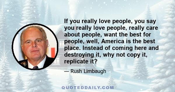 If you really love people, you say you really love people, really care about people, want the best for people, well, America is the best place. Instead of coming here and destroying it, why not copy it, replicate it?