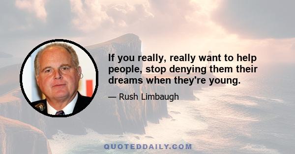 If you really, really want to help people, stop denying them their dreams when they're young.