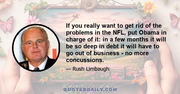 If you really want to get rid of the problems in the NFL, put Obama in charge of it: in a few months it will be so deep in debt it will have to go out of business - no more concussions.