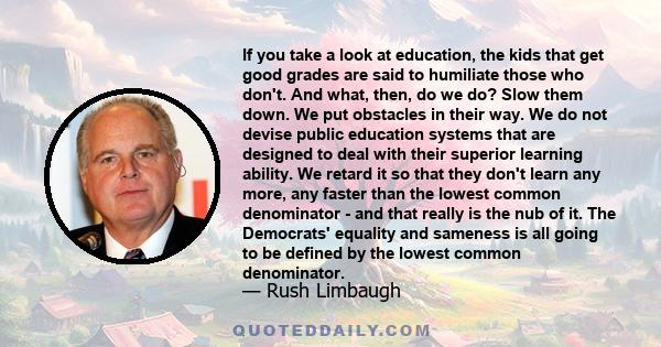 If you take a look at education, the kids that get good grades are said to humiliate those who don't. And what, then, do we do? Slow them down. We put obstacles in their way. We do not devise public education systems