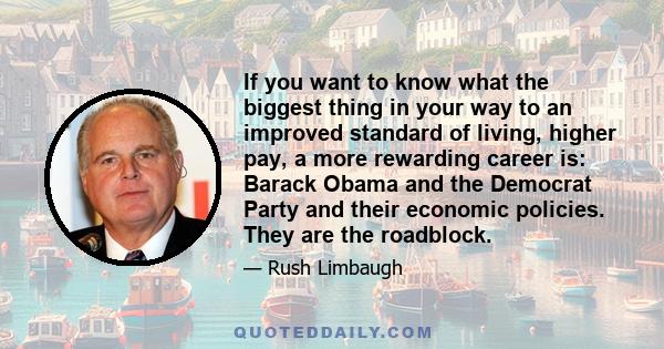 If you want to know what the biggest thing in your way to an improved standard of living, higher pay, a more rewarding career is: Barack Obama and the Democrat Party and their economic policies. They are the roadblock.