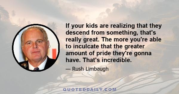 If your kids are realizing that they descend from something, that's really great. The more you're able to inculcate that the greater amount of pride they're gonna have. That's incredible.