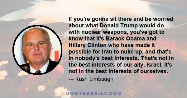 If you're gonna sit there and be worried about what Donald Trump would do with nuclear weapons, you've got to know that it's Barack Obama and Hillary Clinton who have made it possible for Iran to nuke up, and that's in