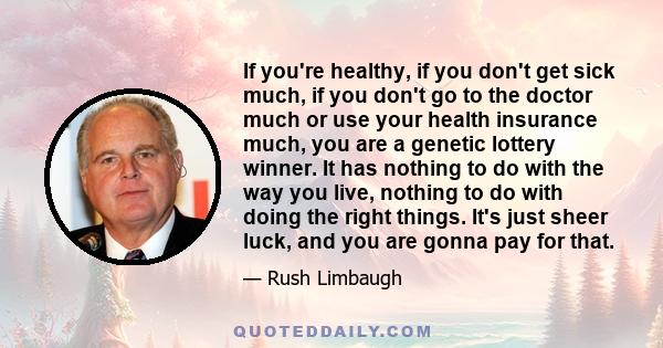 If you're healthy, if you don't get sick much, if you don't go to the doctor much or use your health insurance much, you are a genetic lottery winner. It has nothing to do with the way you live, nothing to do with doing 