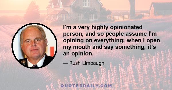 I'm a very highly opinionated person, and so people assume I'm opining on everything; when I open my mouth and say something, it's an opinion.