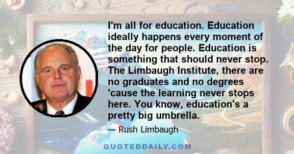 I'm all for education. Education ideally happens every moment of the day for people. Education is something that should never stop. The Limbaugh Institute, there are no graduates and no degrees 'cause the learning never 