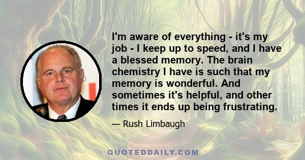 I'm aware of everything - it's my job - I keep up to speed, and I have a blessed memory. The brain chemistry I have is such that my memory is wonderful. And sometimes it's helpful, and other times it ends up being