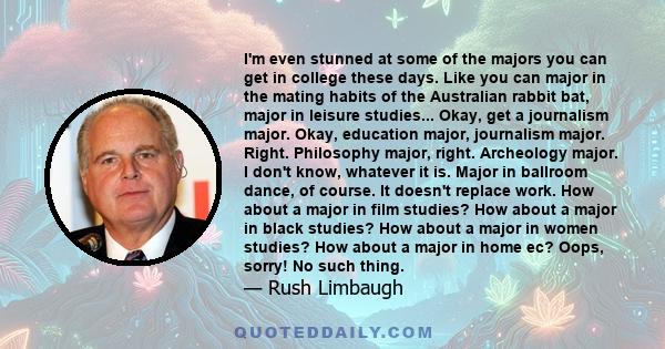 I'm even stunned at some of the majors you can get in college these days. Like you can major in the mating habits of the Australian rabbit bat, major in leisure studies... Okay, get a journalism major. Okay, education