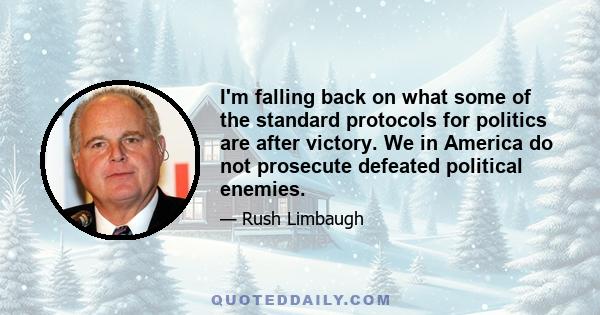 I'm falling back on what some of the standard protocols for politics are after victory. We in America do not prosecute defeated political enemies.