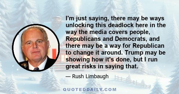 I'm just saying, there may be ways unlocking this deadlock here in the way the media covers people, Republicans and Democrats, and there may be a way for Republican to change it around. Trump may be showing how it's