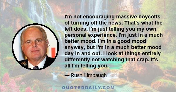 I'm not encouraging massive boycotts of turning off the news. That's what the left does. I'm just telling you my own personal experience. I'm just in a much better mood. I'm in a good mood anyway, but I'm in a much