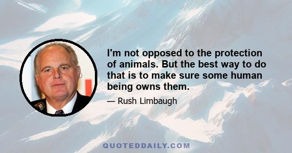 I'm not opposed to the protection of animals. But the best way to do that is to make sure some human being owns them.